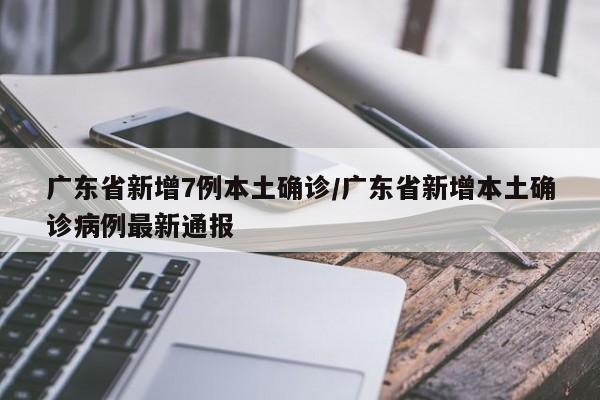 广东省新增7例本土确诊/广东省新增本土确诊病例最新通报