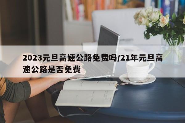 2023元旦高速公路免费吗/21年元旦高速公路是否免费