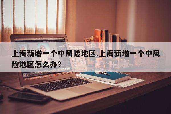 上海新增一个中风险地区.上海新增一个中风险地区怎么办?