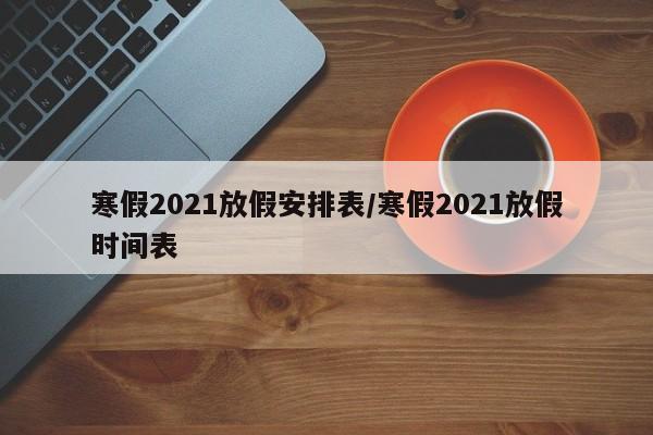 寒假2021放假安排表/寒假2021放假时间表