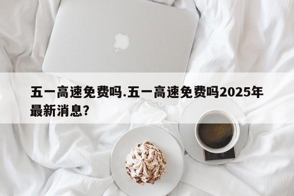 五一高速免费吗.五一高速免费吗2025年最新消息?