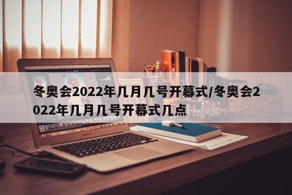 冬奥会2022年几月几号开幕式/冬奥会2022年几月几号开幕式几点
