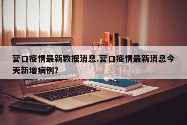 营口疫情最新数据消息.营口疫情最新消息今天新增病例?