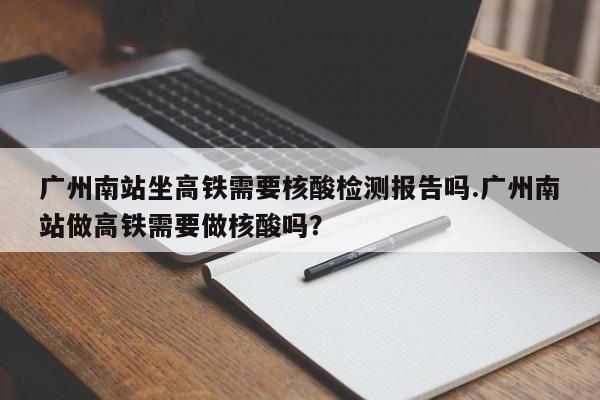 广州南站坐高铁需要核酸检测报告吗.广州南站做高铁需要做核酸吗?