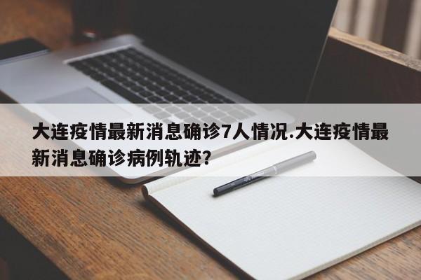 大连疫情最新消息确诊7人情况.大连疫情最新消息确诊病例轨迹?