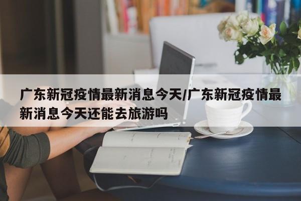 广东新冠疫情最新消息今天/广东新冠疫情最新消息今天还能去旅游吗