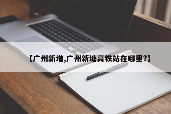 【广州新增,广州新塘高铁站在哪里?】