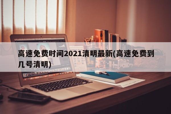 高速免费时间2021清明最新(高速免费到几号清明)