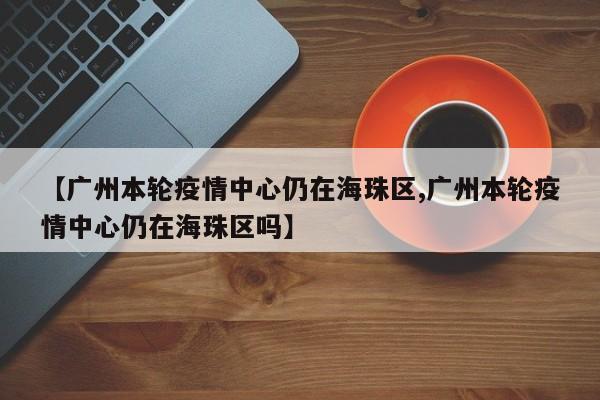 【广州本轮疫情中心仍在海珠区,广州本轮疫情中心仍在海珠区吗】