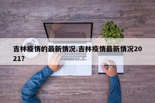 吉林疫情的最新情况.吉林疫情最新情况2021?
