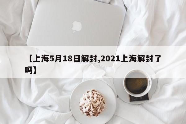 【上海5月18日解封,2021上海解封了吗】