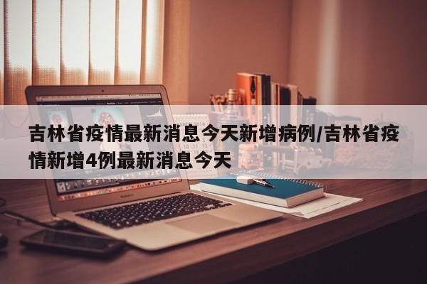 吉林省疫情最新消息今天新增病例/吉林省疫情新增4例最新消息今天