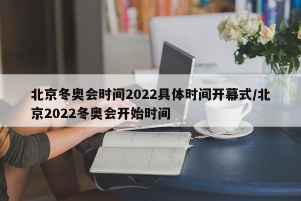 北京冬奥会时间2022具体时间开幕式/北京2022冬奥会开始时间
