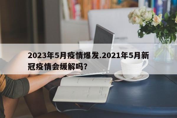 2023年5月疫情爆发.2021年5月新冠疫情会缓解吗?
