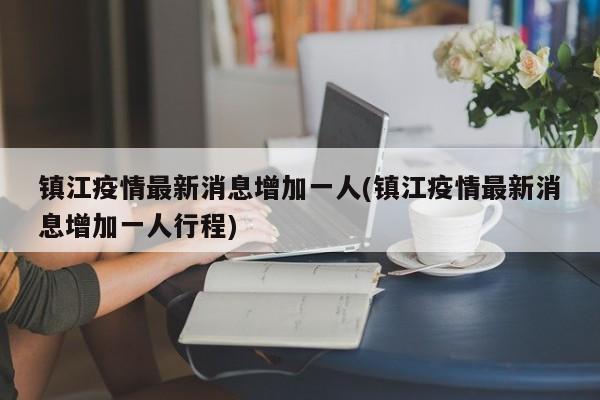 镇江疫情最新消息增加一人(镇江疫情最新消息增加一人行程)