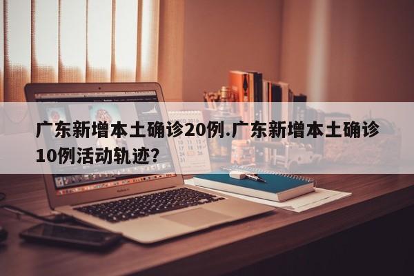 广东新增本土确诊20例.广东新增本土确诊10例活动轨迹?