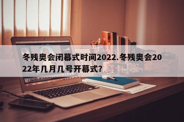 冬残奥会闭幕式时间2022.冬残奥会2022年几月几号开幕式?
