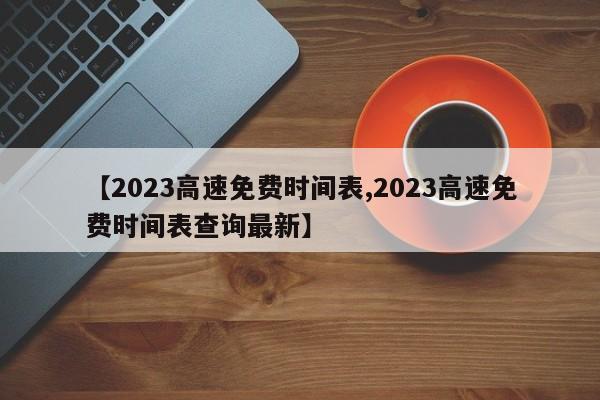 【2023高速免费时间表,2023高速免费时间表查询最新】