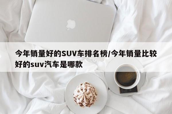 今年销量好的SUV车排名榜/今年销量比较好的suv汽车是哪款