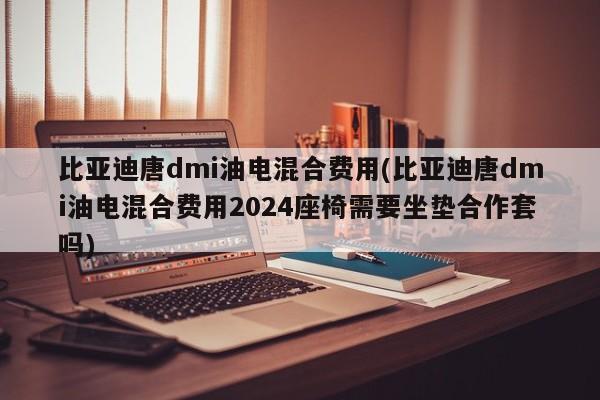 比亚迪唐dmi油电混合费用(比亚迪唐dmi油电混合费用2024座椅需要坐垫合作套吗)