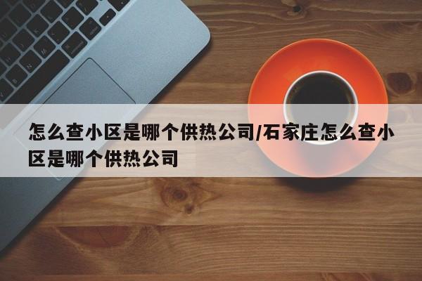 怎么查小区是哪个供热公司/石家庄怎么查小区是哪个供热公司