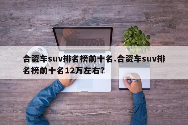 合资车suv排名榜前十名.合资车suv排名榜前十名12万左右?