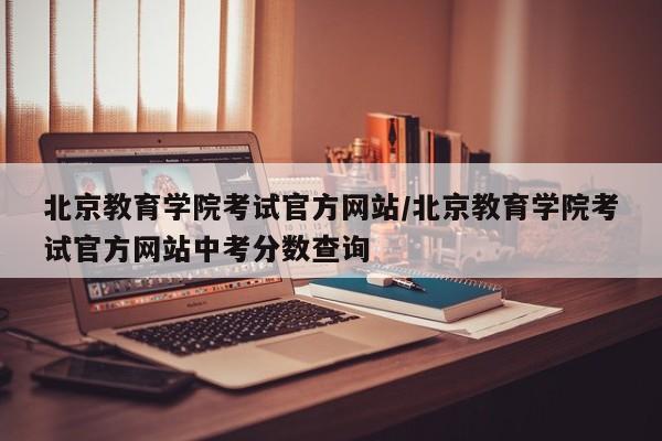 北京教育学院考试官方网站/北京教育学院考试官方网站中考分数查询