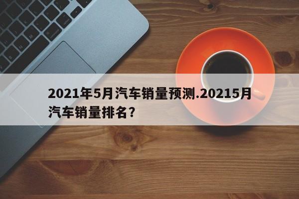 2021年5月汽车销量预测.20215月汽车销量排名?