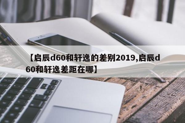 【启辰d60和轩逸的差别2019,启辰d60和轩逸差距在哪】