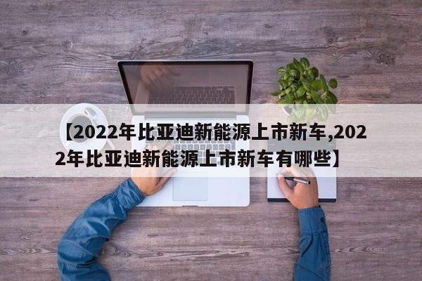 【2022年比亚迪新能源上市新车,2022年比亚迪新能源上市新车有哪些】