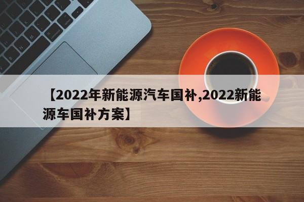 【2022年新能源汽车国补,2022新能源车国补方案】