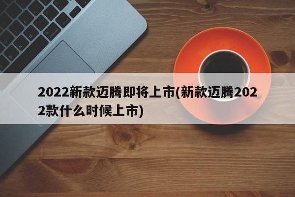 2022新款迈腾即将上市(新款迈腾2022款什么时候上市)
