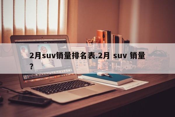 2月suv销量排名表.2月 suv 销量?