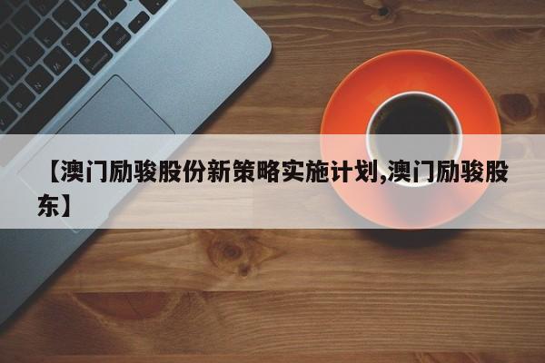 【澳门励骏股份新策略实施计划,澳门励骏股东】