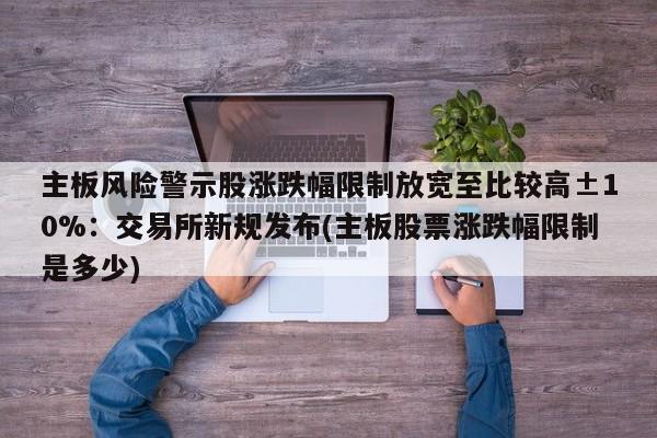主板风险警示股涨跌幅限制放宽至比较高±10%:交易所新规发布(主板股票涨跌幅限制是多少)