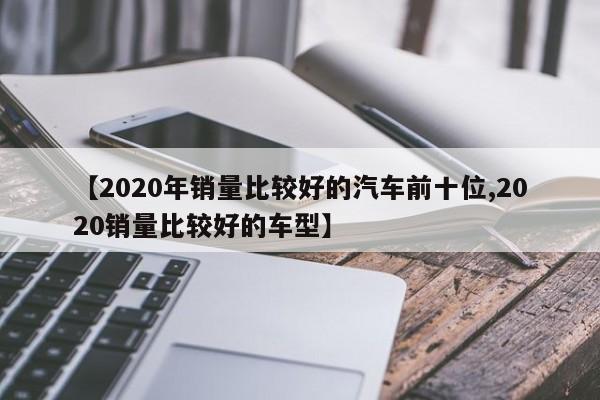 【2020年销量比较好的汽车前十位,2020销量比较好的车型】