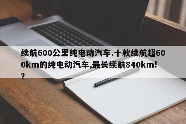 续航600公里纯电动汽车.十款续航超600km的纯电动汽车,最长续航840km!?