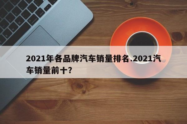 2021年各品牌汽车销量排名.2021汽车销量前十?