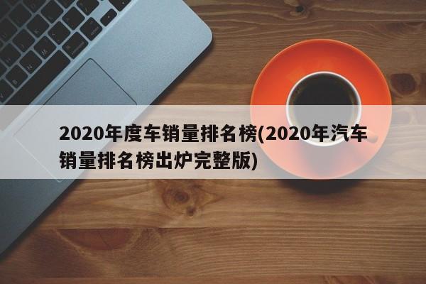 2020年度车销量排名榜(2020年汽车销量排名榜出炉完整版)