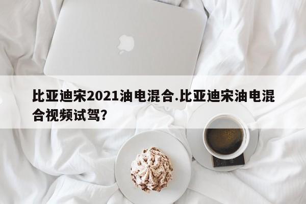 比亚迪宋2021油电混合.比亚迪宋油电混合视频试驾?