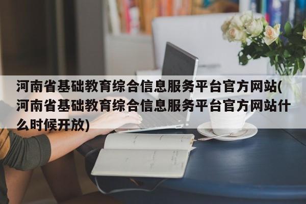河南省基础教育综合信息服务平台官方网站(河南省基础教育综合信息服务平台官方网站什么时候开放)