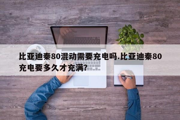 比亚迪秦80混动需要充电吗.比亚迪秦80充电要多久才充满?