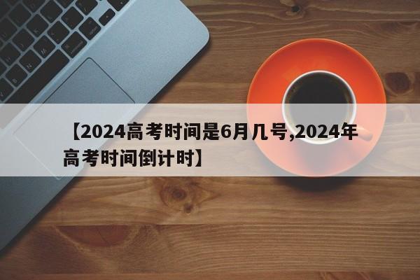 【2024高考时间是6月几号,2024年高考时间倒计时】