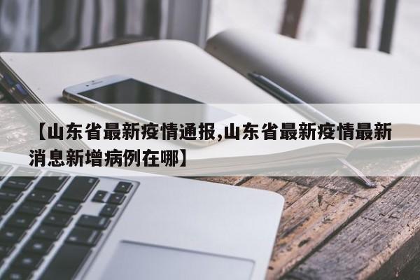 【山东省最新疫情通报,山东省最新疫情最新消息新增病例在哪】