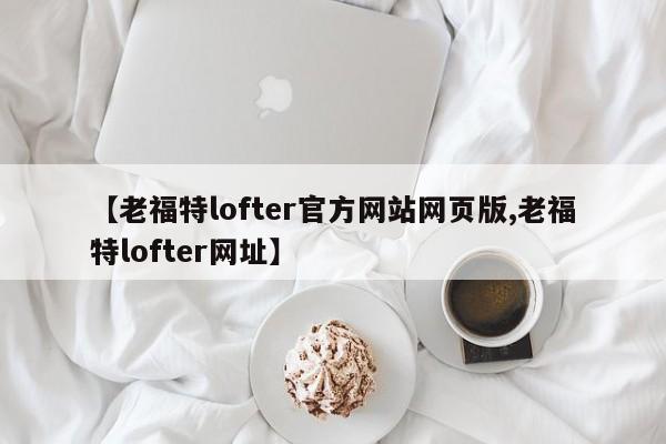 【老福特lofter官方网站网页版,老福特lofter网址】