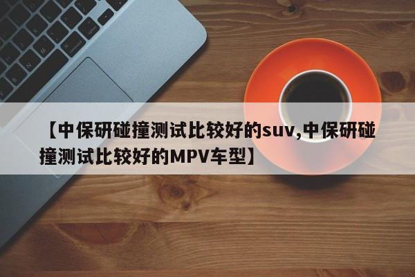 【中保研碰撞测试比较好的suv,中保研碰撞测试比较好的MPV车型】