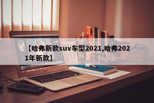 【哈弗新款suv车型2021,哈弗2021年新款】