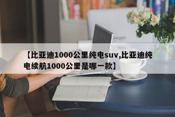 【比亚迪1000公里纯电suv,比亚迪纯电续航1000公里是哪一款】