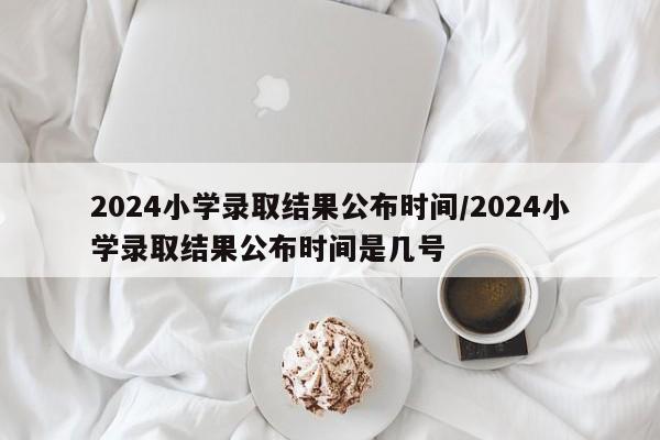 2024小学录取结果公布时间/2024小学录取结果公布时间是几号