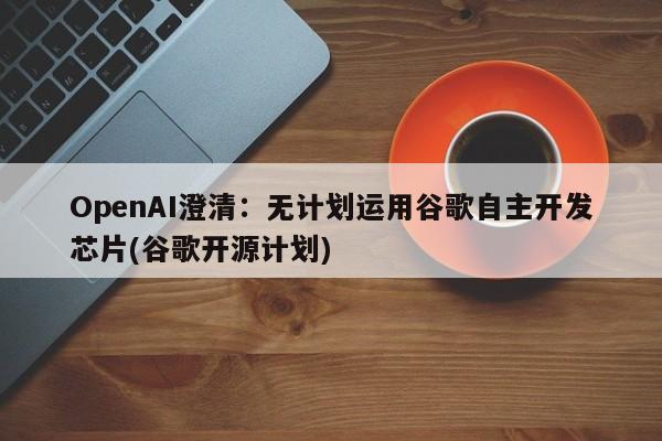 OpenAI澄清:无计划运用谷歌自主开发芯片(谷歌开源计划)